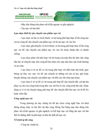 Dự án “nạo vét, tận thu lòng sông”
23
- Máy đào đứng trên phao nổi (Gầu ngoạm và gầu nghịch):
- Tàu nạo vét hút thổi
Lựa chọn thiết bị vận chuyển sản phẩm nạo vét
- Lựa chọn xà lan có kích thước và tải trọng phù hợp thực tế thi công nạo
vét tại sông để vận chuyển sản phẩm nạo vét từ nơi nạo vét vào bờ.
- Lựa chọn ghe-thuyền có kích thước và tải trọng phù hợp thực tế thi công
nạo vét để vận chuyển sản phẩm nạo vét vào bờ được thuận tiện và nhanh
chống.
- Lựa chọn phao nổi phù hợp với tải trọng của máy đào lúc làm việc cũng
như lúc di chuyển máy trên sông để bảo đảm cho máy đào làm việc bình thường
và an toàn.
- Lựa chọn ô tô tự đổ có tải trọng phù hợp với điều kiện địa hình, giao
thông tại khu vực nạo vét để vận chuyển từ những nơi mà xà lan, ghe hoặc
thuyền không vận chuyển sản phầm nạo vét đến các bãi chứa tạm được.
- Lựa chọn ô tô tự đổ có tải trọng phù hợp để vận chuyển đất, cát tận thu
phục vụ cho các công trình trong khu vực nội bộ và các công trình lân cận. Hoặc
dùng xe ô tô tải chuyên dụng phù hợp để vận chuyển đất bùn nạo vét đi đổ bỏ
hoặc chôn lấp.
Công nghệ nạo vét
Trong phương án này chúng tôi đã lựa chọn công nghệ Nạo vét khơi
thông dòng chảy và thu hồi vật liệu sông Đồng Nai bằng máy đào đứng trên
phao nổi (Gầu ngoạm và gầu nghịch) và kết hợp nạo vét bằng tàu nạo vét hút
thổi là những thiết bị phù hợp và khả thi nhất để nạo vét.
Về trình tự thi công
- Công tác chuẩn bị.
 