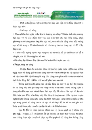Dự án “nạo vét, tận thu lòng sông”
24
- Định vị tuyến nạo vét hoặc khu vực nạo vét, cắm tuyến bằng tiêu định vị
hoặc cọc mốc.
- Cách nạo vét sông:
+ Theo chiều dọc tuyến từ hạ lưu về thượng lưu sông: Với đặc tính của phương
tiện nạo vét và đặc điểm thủy văn, địa hình trên khu vực lòng sông, chọn
phương án thi công theo từng khu vực nhỏ, có đánh dấu bằng phao nổi, hướng
nạo vét từ trong ra để tránh bùn sét, sét pha trong khu vực đang nạo vét đổ về hạ
lưu sông.
+ Theo chiều ngang tuyến: Nạo vét phía bờ tả trước để tạo chiều sâu để dễ di
chuyển, sau đó thi công phía bờ hữu.
- Gia công lắp đặt cọc báo hiệu sau khi hoàn thành tuyến nạo vét.
Về biện pháp thi công
- Do đặc điểm địa hình đáy Sông có khu vực ngập nước và khu vực không
ngập nước và trong quá trình thi công nạo vét có kết hợp tận thu vật liệu nạo vét,
vì vậy chọn thiết bị thi công là máy đào đứng trên phao nổi và tàu nạo vét hút
thổi hoặc dùng thiết bị khác phù hợp để phối hợp nạo vét.
Trong quá trình thi công nạo vét nếu dùng tàu nạo vét hút thổi thì phương
án thi công này nên áp dụng cho vùng có địa hình nước sâu và những vị trí là
trung tâm khu vực nạo vét để bơm thồi trực tiếp đất cát và bùn nạo vét lên các
bãi chứa tạm. Còn nếu dùng máy đào đứng trên phao nổi (Gầu ngoạm và gầu
nghịch) chỉ nên áp dụng cho vùng địa hình bán ngập, vùng nước nông hoặc khu
vực xung quanh bờ sông và đất cát nạo vét sẽ được đổ lên xà lan nhỏ, ghe nhỏ
hoặc xe tải được vận chuyển vào bờ đổ vào các bãi chứa tạm.
Sau đó đối với từng loại sản phẩm nạo vét mà có cách xử lý chúng cho
phù hợp. Trong đó, đối với cát san lấp tận thu sau khi được đưa vào các bãi chứa
tạm chúng được vận chuyển đi phục vụ để đắp gia cố bờ sông, làm đường công
 