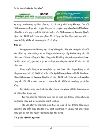 Dự án “nạo vét, tận thu lòng sông”
25
vụ xung quanh sông, ngoài ra phục vụ cho các công trình trong khu vực. Đối với
đất bùn nạo vét được vận chuyển bằng xe tải chuyên dụng chở chở đi đổ bỏ hoặc
chôn lấp là khu quy hoạch đổ đất bùn hoặc chôn đất bùn nạo vét theo các Quyết
định của UBND tỉnh. Hoặc sản phẩm đổ bỏ dạng rắn: Đá, dăm, cuội, sạn sỏi…,
ta có thể tập kết lại và tận dụng gia cố bờ sông.
Vận tải
Trong quá trình thi công nạo vét tại những địa điểm nếu dùng tàu hút thổi
sản phẩm nạo vét sẽ được xả tải bằng cách bơm trực tiếp lên bờ sông vào bãi
chứa tạm. Còn tại những địa điểm dùng máy đào đứng sản phẩm nạo vét sẽ được
đổ lên xà lan nhỏ, ghe nhỏ hoặc xe tải được vận chuyển vào bờ đổ vào các bãi
chứa tạm.
Vận chuyển bằng ô tô lượng bùn nạo vét được vận chuyển bằng xe tải
chuyên dụng chở chở đi đổ bỏ hoặc chôn lấp là khu quy hoạch đổ đất bùn hoặc
chôn đất bùn nạo vét theo các Quyết định của UBND tỉnh. Hoặc sản phẩm đổ bỏ
dạng rắn: Đá, dăm, cuội, sạn sỏi…, ta có thể tập kết lại và tận dụng gia cố bờ
sông.
Tuy nhiên, trong quá trình vận chuyển các sản phẩm cát tận thu cũng cần
có những lưu ý như sau:
- Khi vận chuyển phải luôn đảm bảo an toàn giao thông, không chở quá
tải, không chạy quá tốc độ phóng nhanh vượt ẩu.
- Khi vận chuyển phải luôn đảm bảo an toàn về môi trường bằng cách
dùng bạt che chắn hoặc phủ lên ô tô, tránh tình trạng rỡi vãi các vật liệu có khả
năng gây tai nạn cho người và phương tiện lưu thông.
Xử lý các vật liệu nạo vét:
 