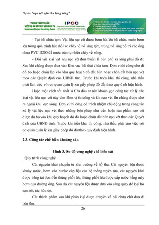 Dự án “nạo vét, tận thu lòng sông”
26
- Tại bãi chứa tạm: Vật liệu nạo vét được bơm hút lên bãi chứa, nước bơm
lên trong quá trình hút thổi sẽ chảy về hố lắng tạm, trong hố lắng bố trí các ống
nhựa PVC D200 để nước tràn tự nhiên chảy về sông.
- Đối với loại vật liệu nạo vét đơn thuần là bùn phù sa lỏng phải đổ đi:
Sau khi chúng được đưa vào Khu vực bãi thải chứa tạm. Đơn vị thi công chở đi
đổ bỏ hoặc chôn lấp vào khu quy hoạch đổ đất bùn hoặc chôn đất bùn nạo vét
theo các Quyết định của UBND tỉnh. Trước khi triển khai thi công, nhà thầu
phải làm việc với cơ quan quản lý xin giấy phép đổ đất theo quy định hiện hành.
Hoặc một cách tốt nhất là Chủ đầu tư nên khoán gọn công tác xử lý các
loại vật liệu nạo vét này cho Đơn vị thi công và khi nạo vét lên chúng được chở
ra ngoài khu vực sông. Đơn vị thi công có trách nhiệm chủ động trong công tác
xử lý vật liệu nạo vét theo những biện pháp như trên hoặc sản phẩm nạo vét
được đổ bỏ vào khu quy hoạch đổ đất hoặc chôn đất bùn nạo vét theo các Quyết
định của UBND tỉnh. Trước khi triển khai thi công, nhà thầu phải làm việc với
cơ quan quản lý xin giấy phép đổ đất theo quy định hiện hành.
2.3. Công tác chế biến khoáng sản
Hình 3. Sơ đồ công nghệ chế biến cát
. Quy trình công nghệ
Cát nguyên khai chuyển từ khai trường về hố thu. Cát nguyên liệu được
khuấy nước, bơm vào bunke cấp liệu của hệ thống tuyển rửa, cát nguyên khai
được băng tải đưa đến thùng phối liệu, thùng phối liệu được cấp nước bằng máy
bơm qua đường ống. Sau đó cát nguyên liệu được đưa vào sàng quay để loại bỏ
sạn sỏi, rác hữu cơ.
Cát thành phẩm sau khi phân loại được chuyển về bãi chứa chờ đưa đi
tiêu thụ.
 