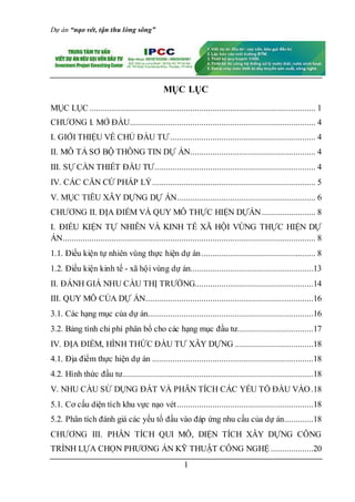 Dự án “nạo vét, tận thu lòng sông”
1
MỤC LỤC
MỤC LỤC ..................................................................................................... 1
CHƯƠNG I. MỞ ĐẦU................................................................................... 4
I. GIỚI THIỆU VỀ CHỦ ĐẦU TƯ................................................................. 4
II. MÔ TẢ SƠ BỘ THÔNG TIN DỰ ÁN........................................................ 4
III. SỰ CẦN THIẾT ĐẦU TƯ........................................................................ 4
IV. CÁC CĂN CỨ PHÁP LÝ......................................................................... 5
V. MỤC TIÊU XÂY DỰNG DỰ ÁN.............................................................. 6
CHƯƠNG II. ĐỊA ĐIỂM VÀ QUY MÔ THỰC HIỆN DỰÁN........................ 8
I. ĐIỀU KIỆN TỰ NHIÊN VÀ KINH TẾ XÃ HỘI VÙNG THỰC HIỆN DỰ
ÁN................................................................................................................. 8
1.1. Điều kiện tự nhiên vùng thực hiện dự án................................................... 8
1.2. Điều kiện kinh tế - xã hội vùng dự án.......................................................13
II. ĐÁNH GIÁ NHU CẦU THỊ TRƯỜNG.....................................................14
III. QUY MÔ CỦA DỰ ÁN...........................................................................16
3.1. Các hạng mục của dự án..........................................................................16
3.2. Bảng tính chi phí phân bổ cho các hạng mục đầu tư..................................17
IV. ĐỊA ĐIỂM, HÌNH THỨC ĐẦU TƯ XÂY DỰNG ...................................18
4.1. Địa điểm thực hiện dự án ........................................................................18
4.2. Hình thức đầu tư.....................................................................................18
V. NHU CẦU SỬ DỤNG ĐẤT VÀ PHÂN TÍCH CÁC YẾU TỐ ĐẦU VÀO.18
5.1. Cơ cấu diện tích khu vực nạo vét.............................................................18
5.2. Phân tích đánh giá các yếu tố đầu vào đáp ứng nhu cầu của dự án.............18
CHƯƠNG III. PHÂN TÍCH QUI MÔ, DIỆN TÍCH XÂY DỰNG CÔNG
TRÌNH LỰA CHỌN PHƯƠNG ÁN KỸ THUẬT CÔNG NGHỆ ...................20
 