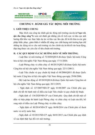 Dự án “nạo vét, tận thu lòng sông”
31
CHƯƠNG V. ĐÁNH GIÁ TÁC ĐỘNG MÔI TRƯỜNG
I. GIỚI THIỆU CHUNG
Mục đích của công tác đánh giá tác động môi trường của dự án“nạo vét,
tận thu lòng sông”là xem xét đánh giá những yếu tố tích cực và tiêu cực ảnh
hưởng đến khu vực thực hiện dự án và khu vực lân cận, để từ đó đưa ra các giải
pháp khắc phục, giảm thiểu ô nhiễm để nâng cao chất lượng môi trường hạn chế
những tác động rủi ro cho môi trường và cho chính dự án khi đi vào hoạt động,
đáp ứng được các yêu cầu về tiêu chuẩn môi trường.
II. CÁC QUY ĐỊNH VÀ CÁC HƯỚNG DẪN VỀ MÔI TRƯỜNG.
- Luật Bảo vệ môi trường số 72/2020/QH14 đã được Quốc hội nước Cộng
hòa xã hội chủ nghĩa Việt Nam thông qua ngày 17/11/2020;
- Luật Phòng cháy và chữa cháy số 40/2013/QH13 đã được Quốc hội nước
Cộng hòa xã hội chủ nghĩa Việt Nam thông qua ngày 22/11/20013;
- Luật Tiêu chuẩn và quy chuẩn kỹ thuật số 68/2006/QH11 đã được Quốc
hội nước Cộng hòa xã hội chủ nghĩa Việt Nam thông qua ngày 29/06/2006;
- Bộ Luật lao động số 45/2019/QH14 đã được Quốc hội nước Cộng hòa xã
hội chủ nghĩa Việt Nam thông qua ngày 20/11/2019;
- Nghị định số 127/2007/NĐ-CP ngày 01/08/2007 của Chính phủ quy
định chi tiết thi hành một số điều của Luật Tiêu chuẩn và quy chuẩn kỹ thuật;
- Nghị định số 136/2020/NĐ-CP của Chính phủ : Quy định chi tiết một số
điều và biện pháp thi hành Luật Phòng cháy và chữa cháy và Luật sửa đổi, bổ
sung một số điều của Luật Phòng cháy và chữa cháy;
- Nghị định số 80/2014/NĐ-CP ngày 06/08/2014 của Chính phủ về thoát
nước và xử lý nước thải;
- Nghị định số 03/2015/NĐ-CP ngày 06/01/2015 của Chính phủ quy định
về xác định thiệt hại đối với môi trường;
 