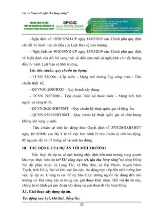 Dự án “nạo vét, tận thu lòng sông”
32
- Nghị định số 19/2015/NĐ-CP ngày 14/02/2015 của Chính phủ quy định
chi tiết thi hành một số điều của Luật Bảo vệ môi trường;
- Nghị định số 40/2019/NĐ-CP ngày 13/05/2019 của Chính phủ quy định
về Nghị định sửa đổi bổ sung một số điều của một số nghị định chi tiết, hướng
dẫn thi hành Luật bảo vệ Môi trường;
Các tiêu chuẩn, quy chuẩn áp dụng:
- TCVN 33:2006 - Cấp nước - Mạng lưới đường ống công trình - Tiêu
chuẩn thiết kế;
- QCVN 01:2008/BXD - Quy hoạch xây dựng;
- TCVN 7957:2008 - Tiêu chuẩn Thiết kế thoát nước - Mạng lưới bên
ngoài và công trình;
- QCVN 26:2010/BTNMT - Quy chuẩn kỹ thuật quốc gia về tiếng ồn;
- QCVN 05:2013/BTNMT - Quy chuẩn kỹ thuật quốc gia về chất lượng
không khí xung quanh;
- Tiêu chuẩn vệ sinh lao động theo Quyết định số 3733/2002/QĐ-BYT
ngày 10/10/2002 của Bộ Y tế về việc ban hành 21 tiêu chuẩn vệ sinh lao động,
05 nguyên tắc và 07 thông số vệ sinh lao động.
III. TÁC ĐỘNG CỦA DỰ ÁN TỚI MÔI TRƯỜNG
Việc thực thi dự án sẽ ảnh hưởng nhất định đến môi truờng xung quanh
khu vực thực hiện dự án“Thi công nạo vét, tận thu lòng sông”tại sông Đồng
Nai địa phận thuộc xã Long Tân, xã Phú Hữu, xã Đại Phước, huyện Nhơn
Trạch, tỉnh Đồng Nai và khu vực lân cận, tác động trực tiếp đến môi trường làm
việc tại dự án. Chúng ta có thể dự báo được những nguồn tác động đến môi
trường có khả năng xảy ra trong các giai đoạn khác nhau. Đối với dự án này,
chúng ta sẽ đánh giá giai đoạn xây dựng và giai đoạn đi vào hoạt động.
3.1. Giai đoạn xây dựng dự án.
Tác động của bụi, khí thải, tiếng ồn:
 