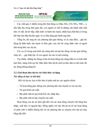 Dự án “nạo vét, tận thu lòng sông”
34
– Các chất gây ô nhiễm trong khí thải động cơ (Bụi, SO2, CO, NOx, THC,...),
nếu hấp thụ trong thời gian dài, con người có thể bị những căn bệnh mãn tính
như về mắt, hệ hô hấp, thần kinh và bệnh tim mạch, nhiều loại chất thải có trong
khí thải nếu hấp thụ lâu ngày sẽ có khả năng gây bệnh ung thư;
– Tiếng ồn, độ rung do các phương tiện giao thông, xe ủi, máy đầm,…gây tác
động hệ thần kinh, tim mạch và thín giác của cán bộ công nhân viên và người
dân trong khu vực dự án;
– Các sự cố trong quá trình xây dựng như: tai nạn lao động, tai nạn giao thông,
cháy nổ,… gây thiệt hại về con người, tài sản và môi trường.
– Tuy nhiên, những tác động có hại do hoạt động xây dựng diễn ra có tính chất
tạm thời, mang tính cục bộ. Mặc khác khu dự án cách xa khu dân cư nên mức độ
tác động không đáng kể.
3.2. Giai đoạn đưa dự án vào khai thác sử dụng
Tác động do bụi và khí thải
Đối với dự án, bụi và khí thải sẽ phát sinh do các nguồn chính:
– Từ hoạt động giao thông (các phương tiện vận chuyển ra vào dự án);
– Từ quá trình sản xuất:
 Bụi phát sinh từ quá trình bốc dở, nhập liệu;
 Bụi phát sinh từ dây chuyền sản xuất;
Hoạt động của dự án luôn gắn liền với các hoạt động chuyên chở hàng hóa
nhập, xuất kho và nguyên liệu. Đồng nghĩa với việc khi dự án đi vào hoạt động
sẽ phát sinh ô nhiễm không khí từ các phương tiện xe chuyên chở vận tải chạy
bằng dầu DO.
 