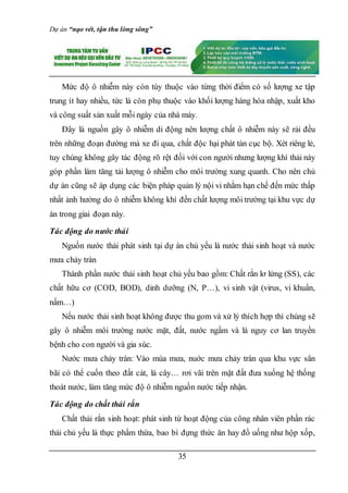 Dự án “nạo vét, tận thu lòng sông”
35
Mức độ ô nhiễm này còn tùy thuộc vào từng thời điểm có số lượng xe tập
trung ít hay nhiều, tức là còn phụ thuộc vào khối lượng hàng hóa nhập, xuất kho
và công suất sản xuất mỗi ngày của nhà máy.
Đây là nguồn gây ô nhiễm di động nên lượng chất ô nhiễm này sẽ rải đều
trên những đoạn đường mà xe đi qua, chất độc hại phát tán cục bộ. Xét riêng lẻ,
tuy chúng không gây tác động rõ rệt đối với con người nhưng lượng khí thải này
góp phần làm tăng tải lượng ô nhiễm cho môi trường xung quanh. Cho nên chủ
dự án cũng sẽ áp dụng các biện pháp quản lý nội vi nhằm hạn chế đến mức thấp
nhất ảnh hưởng do ô nhiễm không khí đến chất lượng môi trường tại khu vực dự
án trong giai đoạn này.
Tác động do nước thải
Nguồn nước thải phát sinh tại dự án chủ yếu là nước thải sinh hoạt và nước
mưa chảy tràn
Thành phần nước thải sinh hoạt chủ yếu bao gồm: Chất rắn lơ lửng (SS), các
chất hữu cơ (COD, BOD), dinh dưỡng (N, P…), vi sinh vật (virus, vi khuẩn,
nấm…)
Nếu nước thải sinh hoạt không được thu gom và xử lý thích hợp thì chúng sẽ
gây ô nhiễm môi trường nước mặt, đất, nước ngầm và là nguy cơ lan truyền
bệnh cho con người và gia súc.
Nước mưa chảy tràn: Vào mùa mưa, nuớc mưa chảy tràn qua khu vực sân
bãi có thể cuốn theo đất cát, lá cây… rơi vãi trên mặt đất đưa xuống hệ thống
thoát nước, làm tăng mức độ ô nhiễm nguồn nước tiếp nhận.
Tác động do chất thải rắn
Chất thải rắn sinh hoạt: phát sinh từ hoạt động của công nhân viên phần rác
thải chủ yếu là thực phẩm thừa, bao bì đựng thức ăn hay đồ uống như hộp xốp,
 