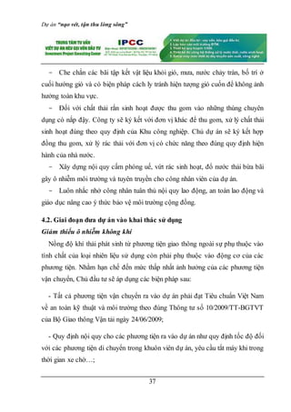 Dự án “nạo vét, tận thu lòng sông”
37
- Che chắn các bãi tập kết vật liệu khỏi gió, mưa, nước chảy tràn, bố trí ở
cuối hướng gió và có biện pháp cách ly tránh hiện tượng gió cuốn để không ảnh
hưởng toàn khu vực.
- Đối với chất thải rắn sinh hoạt được thu gom vào những thùng chuyên
dụng có nắp đậy. Công ty sẽ ký kết với đơn vị khác để thu gom, xử lý chất thải
sinh hoạt đúng theo quy định của Khu công nghiệp. Chủ dự án sẽ ký kết hợp
đồng thu gom, xử lý rác thải với đơn vị có chức năng theo đúng quy định hiện
hành của nhà nước.
- Xây dựng nội quy cấm phóng uế, vứt rác sinh hoạt, đổ nước thải bừa bãi
gây ô nhiễm môi trường và tuyên truyền cho công nhân viên của dự án.
- Luôn nhắc nhở công nhân tuân thủ nội quy lao động, an toàn lao động và
giáo dục nâng cao ý thức bảo vệ môi trường cộng đồng.
4.2. Giai đoạn đưa dự án vào khai thác sử dụng
Giảm thiểu ô nhiễm không khí
Nồng độ khí thải phát sinh từ phương tiện giao thông ngoài sự phụ thuộc vào
tính chất của loại nhiên liệu sử dụng còn phải phụ thuộc vào động cơ của các
phương tiện. Nhằm hạn chế đến mức thấp nhất ảnh hưởng của các phương tiện
vận chuyển, Chủ đầu tư sẽ áp dụng các biện pháp sau:
- Tất cả phương tiện vận chuyển ra vào dự án phải đạt Tiêu chuẩn Việt Nam
về an toàn kỹ thuật và môi trường theo đúng Thông tư số 10/2009/TT-BGTVT
của Bộ Giao thông Vận tải ngày 24/06/2009;
- Quy định nội quy cho các phương tiện ra vào dự án như quy định tốc độ đối
với các phương tiện di chuyển trong khuôn viên dự án, yêu cầu tắt máy khi trong
thời gian xe chờ…;
 