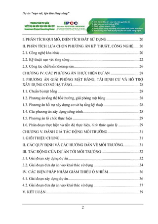 Dự án “nạo vét, tận thu lòng sông”
2
I. PHÂN TÍCH QUI MÔ, DIỆN TÍCH ĐẤT SỬ DỤNG.................................20
II. PHÂN TÍCH LỰA CHỌN PHƯƠNG ÁN KỸ THUẬT, CÔNG NGHỆ......20
2.1. Công nghệ khai thác................................................................................20
2.2. Kỹ thuật nạo vét lòng sông......................................................................22
2.3. Công tác chế biến khoáng sản..................................................................26
CHƯƠNG IV. CÁC PHƯƠNG ÁN THỰC HIỆN DỰ ÁN .............................28
I. PHƯƠNG ÁN GIẢI PHÓNG MẶT BẰNG, TÁI ĐỊNH CƯ VÀ HỖ TRỢ
XÂY DỰNG CƠ SỞ HẠ TẦNG....................................................................28
1.1. Chuẩn bị mặt bằng ..................................................................................28
1.2. Phương án tổng thểbồi thường, giải phóng mặt bằng..................................28
1.3. Phương án hỗ trợ xây dựng cơ sở hạ tầng kỹ thuật....................................28
1.4. Các phương án xây dựng công trình.........................................................28
1.5. Phương án tổ chức thực hiện ...................................................................29
1.6. Phân đoạn thực hiện và tiến độ thực hiện, hình thức quản lý .....................29
CHƯƠNG V. ĐÁNH GIÁ TÁC ĐỘNG MÔI TRƯỜNG................................31
I. GIỚI THIỆU CHUNG................................................................................31
II. CÁC QUY ĐỊNH VÀ CÁC HƯỚNG DẪN VỀ MÔI TRƯỜNG. ...............31
III. TÁC ĐỘNG CỦA DỰ ÁN TỚI MÔI TRƯỜNG ......................................32
3.1. Giai đoạn xây dựng dự án........................................................................32
3.2. Giai đoạn đưa dự án vào khai thác sử dụng ..............................................34
IV. CÁC BIỆN PHÁP NHẰM GIẢM THIỂU Ô NHIỄM ...............................36
4.1. Giai đoạn xây dựng dự án........................................................................36
4.2. Giai đoạn đưa dự án vào khai thác sử dụng ..............................................37
V. KẾT LUẬN..............................................................................................39
 