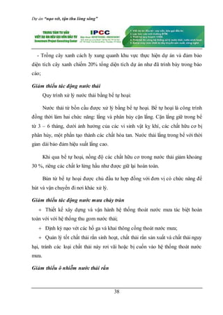 Dự án “nạo vét, tận thu lòng sông”
38
- Trồng cây xanh cách ly xung quanh khu vực thực hiện dự án và đảm bảo
diện tích cây xanh chiếm 20% tổng diện tích dự án như đã trình bày trong báo
cáo;
Giảm thiểu tác động nước thải
Quy trình xử lý nước thải bằng bể tự hoại:
Nước thải từ bồn cầu được xử lý bằng bể tự hoại. Bể tự hoại là công trình
đồng thời làm hai chức năng: lắng và phân hủy cặn lắng. Cặn lắng giữ trong bể
từ 3 – 6 tháng, dưới ảnh hưởng của các vi sinh vật kỵ khí, các chất hữu cơ bị
phân hủy, một phần tạo thành các chất hòa tan. Nước thải lắng trong bể với thời
gian dài bảo đảm hiệu suất lắng cao.
Khi qua bể tự hoại, nồng độ các chất hữu cơ trong nước thải giảm khoảng
30 %, riêng các chất lơ lửng hầu như được giữ lại hoàn toàn.
Bùn từ bể tự hoại được chủ đầu tư hợp đồng với đơn vị có chức năng để
hút và vận chuyển đi nơi khác xử lý.
Giảm thiểu tác động nước mưa chảy tràn
 Thiết kế xây dựng và vận hành hệ thống thoát nước mưa tác biệt hoàn
toàn với với hệ thống thu gom nước thải;
 Định kỳ nạo vét các hố ga và khai thông cống thoát nước mưa;
 Quản lý tốt chất thải rắn sinh hoạt, chất thải rắn sản xuất và chất thải nguy
hại, tránh các loại chất thải này rơi vãi hoặc bị cuốn vào hệ thống thoát nước
mưa.
Giảm thiểu ô nhiễm nước thải rắn
 