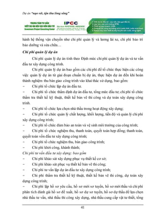 Dự án “nạo vét, tận thu lòng sông”
41
hành hệ thống vận chuyển như chi phí quản lý và lương lái xe, chi phí bảo trì
bảo dưỡng và sửa chữa…
Chi phí quản lý dự án
Chi phí quản lý dự án tính theo Định mức chi phí quản lý dự án và tư vấn
đầu tư xây dựng công trình.
Chi phí quản lý dự án bao gồm các chi phí để tổ chức thực hiện các công
việc quản lý dự án từ giai đoạn chuẩn bị dự án, thực hiện dự án đến khi hoàn
thành nghiệm thu bàn giao công trình vào khai thác sử dụng, bao gồm:
- Chi phí tổ chức lập dự án đầu tư.
- Chi phí tổ chức thẩm định dự án đầu tư, tổng mức đầu tư; chi phí tổ chức
thẩm tra thiết kế kỹ thuật, thiết kế bản vẽ thi công và dự toán xây dựng công
trình.
- Chi phí tổ chức lựa chọn nhà thầu trong hoạt động xây dựng;
- Chi phí tổ chức quản lý chất lượng, khối lượng, tiến độ và quản lý chi phí
xây dựng công trình;
- Chi phí tổ chức đảm bảo an toàn và vệ sinh môi trường của công trình;
- Chi phí tổ chức nghiệm thu, thanh toán, quyết toán hợp đồng; thanh toán,
quyết toán vốn đầu tư xây dựng công trình;
- Chi phí tổ chức nghiệm thu, bàn giao công trình;
- Chi phí khởi công, khánh thành;
Chi phí tư vấn đầu tư xây dựng: bao gồm
- Chi phí khảo sát xây dựng phục vụ thiết kế cơ sở;
- Chi phí khảo sát phục vụ thiết kế bản vẽ thi công;
- Chi phí tư vấn lập dự án đầu tư xây dựng công trình;
- Chi phí thẩm tra thiết kế kỹ thuật, thiết kế bản vẽ thi công, dự toán xây
dựng công trình;
- Chi phí lập hồ sơ yêu cầu, hồ sơ mời sơ tuyển, hồ sơ mời thầu và chi phí
phân tích đánh giá hồ sơ đề xuất, hồ sơ dự sơ tuyển, hồ sơ dự thầu để lựa chọn
nhà thầu tư vấn, nhà thầu thi công xây dựng, nhà thầu cung cấp vật tư thiết, tổng
 