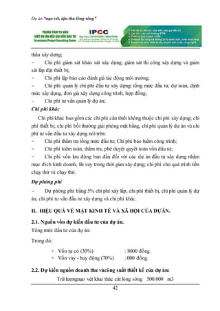 Dự án “nạo vét, tận thu lòng sông”
42
thầu xây dựng;
- Chi phí giám sát khảo sát xây dựng, giám sát thi công xây dựng và giám
sát lắp đặt thiết bị;
- Chi phí lập báo cáo đánh giá tác động môi trường;
- Chi phí quản lý chi phí đầu tư xây dựng: tổng mức đầu tư, dự toán, định
mức xây dựng, đơn giá xây dựng công trình, hợp đồng;
- Chi phí tư vấn quản lý dự án;
Chi phí khác
Chi phí khác bao gồm các chi phí cần thiết không thuộc chi phí xây dựng; chi
phí thiết bị; chi phí bồi thường giải phóng mặt bằng, chi phí quản lý dự án và chi
phí tư vấn đầu tư xây dựng nói trên:
- Chi phí thẩm tra tổng mức đầu tư; Chi phí bảo hiểm công trình;
- Chi phí kiểm toán, thẩm tra, phê duyệt quyết toán vốn đầu tư;
- Chi phí vốn lưu động ban đầu đối với các dự án đầu tư xây dựng nhằm
mục đích kinh doanh, lãi vay trong thời gian xây dựng; chi phí cho quá trình tiền
chạy thử và chạy thử.
Dự phòng phí
- Dự phòng phí bằng 5% chi phí xây lắp, chi phí thiết bị, chi phí quản lý dự
án, chi phí tư vấn đầu tư xây dựng và chi phí khác.
II. HIỆU QUẢ VỀ MẶT KINH TẾ VÀ XÃ HỘI CỦA DỰÁN.
2.1. Nguồn vốn dự kiến đầu tư của dự án.
Tổng mức đầu tư của dự án:
Trong đó:
+ Vốn tự có (30%) : 8000 đồng.
+ Vốn vay - huy động (70%) :.000 đồng.
2.2. Dự kiến nguồn doanh thu vàcông suất thiết kế của dự án:
Trữ lượngnạo vét khai thác cát lòng sông 500.000 m3
 