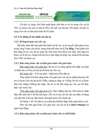 Dự án “nạo vét, tận thu lòng sông”
44
Chi phí sử dụng vốn bình quân được tính trên cơ sở tỷ trọng vốn vay là
70%; tỷ trọng vốn chủ sở hữu là 30%; lãi suất vay dài hạn 10%/năm; chi phí sử
dụng vốn chủ sở hữu (tạm tính) là15%/năm.
2.5. Các thông số tài chính của dự án
2.5.1. Kế hoạch hoàn trả vốn vay.
Kết thúc năm đầu tiên phải tiến hành trả lãi vay và trả nợ gốc thời gian trả nợ
trong vòng 5 năm của dự án, trung bình mỗi năm trả 2,7 tỷ đồng. Theo phân tích
khả năng trả nợ của dự án (phụ lục tính toán kèm theo) cho thấy, khả năng trả
được nợ là rất cao, trung bình dự án có khả năng trả được nợ, trung bình khoảng
trên 149% trả được nợ.
2.5.2. Khả năng hoàn vốn và thời gian hoàn vốn giản đơn.
Khả năng hoàn vốn giản đơn: Dự án sẽ sử dụng nguồn thu nhập sau thuế
và khấu hao cơ bản của dự án để hoàn trả vốn vay.
KN hoàn vốn = (LN sau thuế + khấu hao)/Vốn đầu tư.
Theo phân tích khả năng hoàn vốn giản đơn của dự án (phần phụ lục) thì
chỉ số hoàn vốn của dự án là1.52lần, chứng tỏ rằng cứ 1 đồng vốn bỏ ra sẽ được
đảm bảo bằng1.52đồng thu nhập. Dự án có đủ khả năng tạo vốn cao để thực
hiện việc hoàn vốn.
Thời gian hoàn vốn giản đơn (T): Theo (Bảng phụ lục tính toán) ta nhận
thấy đến năm thứ 5 đã thu hồi được vốn và có dư, do đó cần xác định số tháng
của năm thứ 4 để xác định được thời gian hoàn vốn chính xác.
Số tháng = Số vốn đầu tư còn phải thu hồi/thu nhập bình quân năm có dư.
Như vậy thời gian hoàn vốn giản đơn của dự án là 4 năm 0 thángkể từ
ngày hoạt động.
2.5.3. Khả năng hoàn vốn và thời gian hoàn vốn có chiết khấu.
 