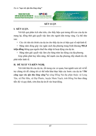 Dự án “nạo vét, tận thu lòng sông”
47
KẾT LUẬN
I. KẾT LUẬN.
Với kết quả phân tích như trên, cho thấy hiệu quả tương đối cao của dự án
mang lại, đồng thời giải quyết việc làm cho người dân trong vùng. Cụ thể như
sau:
+ Các chỉ tiêu tài chính của dự án cho thấy dự án có hiệu quả về mặt kinh tế.
+ Hàng năm đóng góp vào ngân sách địa phương trung bình khoảng 981,8
triệu đồng thông qua nguồn thuế thu nhập từ hoạt động của dự án.
+ Hàng năm giải quyết việc làm cho hàng trăm lao động của địa phương.
Góp phần phát huy tiềm năng, thế mạnh của địa phương; đẩy nhanh tốc độ
phát triển kinh tế.
II. ĐỀ XUẤT VÀ KIẾN NGHỊ.
Với tính khả thi của dự án, rất mong các cơ quan, ban ngành xem xét và hỗ
trợ chúng tôi để chúng tôi có thể triển khai thực hiện các bước của dự án “Thi
công nạo vét, tận thu lòng sông”tại sông Đồng Nai địa phận thuộc xã Long
Tân, xã Phú Hữu, xã Đại Phước, huyện Nhơn Trạch, tỉnh Đồng Nai theo đúng
tiến độ và quy định, sớm đưa dự án đi vào hoạt động.
 