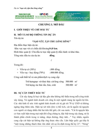Dự án “nạo vét, tận thu lòng sông”
4
CHƯƠNG I. MỞ ĐẦU
I. GIỚI THIỆU VỀ CHỦ ĐẦU TƯ
II. MÔ TẢ SƠ BỘ THÔNG TIN DỰ ÁN
Tên dự án:
“NẠO VÉT, TẬN THU LÒNG SÔNG”
Địa điểm thực hiện dự án:
Khu vực nạo vét có chiều dài khoảng14,0 km.
Hình thức quản lý: Chủ đầu tư trực tiếp quản lý điều hành và khai thác.
Tổng mức đầu tư của dự án: đồng.
(
Trong đó:
+ Vốn tự có (30%) :.000 đồng.
+ Vốn vay - huy động (70%) :.000.000 đồng.
Công suất thiết kế và sản phẩm/dịch vụ cung cấp:
Trữ lượngnạo vét khai thác cát lòng sông 500.000 m3
Trữ lượng rác thải rắn, bùn, sình 300.000 m3
III. SỰ CẦN THIẾT ĐẦU TƯ
Cát xây dựng là loại vật liệu gần như không thể thiếu trong mỗi công trình
xây dựng. Và ngành kinh doanh cát cũng là một ngành mang lại nguồn lợi lớn.
Các nhà kinh tế ước tính ngành kinh doanh cát trị giá tới 70 tỷ USD và không
ngừng tăng thêm nữa. Hiện tại xét trên đơn vị thể tích, cát là nguồn tài nguyên
con người sử dụng nhiều thứ hai trên thế giới, chỉ sau nước. "Cát là nguyên liệu
cơ bản xuất hiện trong mọi mặt đời sống chúng ta, đặc biệt trong xây dựng, nó là
thành phần chính trong xi măng, nhựa đường, thủy tinh…" Tuy nhiên, nguồn
cung cấp cát hiện tại không đáp ứng được nhu cầu. Liên hiệp quốc gọi đây là
"một trong những thách thức lớn nhất với sự ổn định trong thế kỷ 21". "Nóng"
 