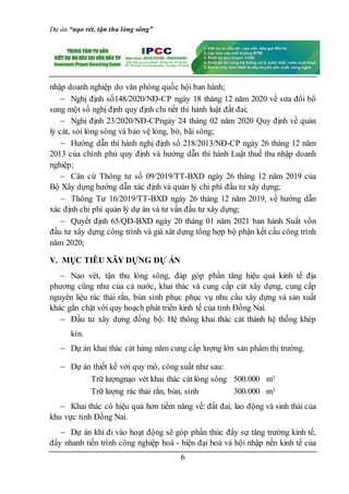 Dự án “nạo vét, tận thu lòng sông”
6
nhập doanh nghiệp do văn phòng quốc hội ban hành;
 Nghị định số148/2020/NĐ-CP ngày 18 tháng 12 năm 2020 về sửa đổi bổ
sung một số nghị định quy định chi tiết thi hành luật đất đai;
 Nghị định 23/2020/NĐ-CPngày 24 tháng 02 năm 2020 Quy định về quản
lý cát, sỏi lòng sông và bảo vệ lòng, bờ, bãi sông;
 Hướng dẫn thi hành nghị định số 218/2013/NĐ-CP ngày 26 tháng 12 năm
2013 của chính phủ quy định và hướng dẫn thi hành Luật thuế thu nhập doanh
nghiệp;
 Căn cứ Thông tư số 09/2019/TT-BXD ngày 26 tháng 12 năm 2019 của
Bộ Xây dựng hướng dẫn xác định và quản lý chi phí đầu tư xây dựng;
 Thông Tư 16/2019/TT-BXD ngày 26 tháng 12 năm 2019, về hướng dẫn
xác định chi phí quản lý dự án và tư vấn đầu tư xây dựng;
 Quyết định 65/QĐ-BXD ngày 20 tháng 01 năm 2021 ban hành Suất vốn
đầu tư xây dựng công trình và giá xât dựng tổng hợp bộ phận kết cấu công trình
năm 2020;
V. MỤC TIÊU XÂY DỰNG DỰ ÁN
 Nạo vét, tận thu lòng sông, đáp góp phần tăng hiệu quả kinh tế địa
phương cũng như của cả nước, khai thác và cung cấp cát xây dựng, cung cấp
nguyên liệu rác thải rắn, bùn sình phục phục vụ nhu cầu xây dựng và sản xuất
khác gắn chặt với quy hoạch phát triển kinh tế của tỉnh Đồng Nai.
 Đầu tư xây dựng đồng bộ: Hệ thông khai thác cát thành hệ thống khép
kín.
 Dự án khai thác cát hàng năm cung cấp lượng lớn sản phẩm thị trường.
 Dự án thiết kế với quy mô, công suất như sau:
Trữ lượngnạo vét khai thác cát lòng sông 500.000 m3
Trữ lượng rác thải rắn, bùn, sình 300.000 m3
 Khai thác có hiệu quả hơn tiềm năng về: đất đai, lao động và sinh thái của
khu vực tỉnh Đồng Nai.
 Dự án khi đi vào hoạt động sẽ góp phần thúc đẩy sự tăng trưởng kinh tế,
đẩy nhanh tiến trình công nghiệp hoá - hiện đại hoá và hội nhập nền kinh tế của
 