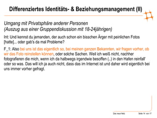 Umgang mit Privatsphäre anderer Personen  (Auszug aus einer Gruppendiskussion mit 18-24jährigen) Int: Und kennst du jemanden, der auch schon ein bisschen Ärger mit peinlichen Fotos [hatte]... oder gab's da mal Probleme?  F_1: Also  bei uns ist das eigentlich so, bei meinen ganzen Bekannten, wir fragen vorher, ob wir das Foto reinstellen können , oder solche Sachen. Weil ich weiß nicht, nachher fotografieren die mich, wenn ich da halbwegs irgendwie besoffen (..) in den Hafen reinfall' oder so was. Das will ich ja auch nicht, dass das im Internet ist und daher wird eigentlich bei uns immer vorher gefragt.   Differenziertes Identitäts- & Beziehungsmanagement (II) 