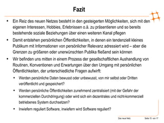 Fazit Ein Reiz des neuen Netzes besteht in den gesteigerten Möglichkeiten, sich mit den eigenen Interessen, Hobbies, Erlebnissen o.ä. zu präsentieren und so bereits bestehende soziale Beziehungen über einen weiteren Kanal pflegen Damit entstehen persönlichen Öffentlichkeiten, in denen ein tendenziell kleines Publikum mit Informationen von persönlicher Relevanz adressiert wird – aber die Grenzen zu größeren oder unerwünschten Publika fließend sein können Wir befinden uns mitten in einem Prozess der gesellschaftlichen Aushandlung von Routinen, Konventionen und Erwartungen über den Umgang mit persönlichen Öffentlichkeiten, der unterschiedliche Fragen aufwirft: Werden persönliche Daten bewusst oder unbewusst, von mir selbst oder Dritten veröffentlicht und gespeichert?  Werden persönliche Öffentlichkeiten zunehmend zentralisiert (mit der Gefahr der kommerziellen Durchdringung) oder wird sich ein dezentrales und nicht-kommerziell betriebenes System durchsetzen? Inwiefern reguliert Software, inwiefern wird Software reguliert? 