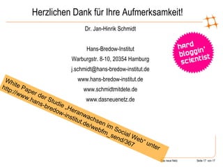 Herzlichen Dank für Ihre Aufmerksamkeit! Dr. Jan-Hinrik Schmidt Hans-Bredow-Institut Warburgstr. 8-10, 20354 Hamburg [email_address] www.hans-bredow-institut.de www.schmidtmitdete.de www.dasneuenetz.de White Paper der Studie „Heranwachsen im Social Web“ unter http://www.hans-bredow-institut.de/webfm_send/367 
