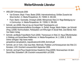 Weiterführende Literatur ARD-ZDF-Onlinestudie 2008: Van Eimeren, Birgit / Frees, Beate (2008): Internetverbreitung: Größter Zuwachs bei Silver-Surfern. In: Media-Perspektiven, Nr. 7/2008, S. 330-344. Fisch, Martin / Gscheidle, Christoph (2008): Mitmachnetz Web 2.0: Rege Beteiligung nur in Communitys. In: Media-Perspektiven, Nr. 7/2008, S. 356-364. Schmidt, Jan (2008): Was ist neu am Social Web? Soziologische und kommunikationswissenschaftliche Grundlagen. In: Zerfaß, Ansgar; Martin Welker; Jan Schmidt (Hrsg.) (2008): Kommunikation, Partizipation und Wirkungen im Social Web. Zwei Bände. Köln: Van Halem Verlag Schmidt, Jan/Beate Frees/Martin Fisch (2009): Themenscan im Web 2.0. Neue Öffentlichkeiten in Weblogs und Social-News-Plattformen. In: Media-Perspektiven, Nr. 2, 2009, S. 50-59. Online verfügbar: http://www.media-perspektiven.de/uploads/tx_mppublications/02-2009_Schmidt.pdf  Schmidt, Jan (in Vorb.): Das neue Netz. Merkmale, Praktiken und Konsequenzen des Web 2.0. Konstanz: UVK. Erscheint voraussichtlich September 2009. Schmidt, Jan/Ingrid Paus-Hasebrink(Uwe Hasebrink (Hrsg.)(2009): Heranwachsen mit dem Social Web. Düsseldorf: LfM.  Erscheint voraussichtlich Juli 2009. 