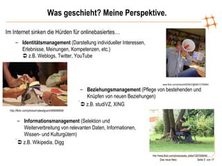 Was geschieht? Meine Perspektive. Im Internet sinken die Hürden für onlinebasiertes… www.flickr.com/photos/44029537@N00/12760664/ Identitätsmanagement  (Darstellung individueller Interessen, Erlebnisse, Meinungen, Kompetenzen, etc.)   z.B. Weblogs, Twitter, YouTube http://flickr.com/photos/mylesdgrant/495698908/ Beziehungsmanagement  (Pflege von bestehenden und Knüpfen von neuen Beziehungen)    z.B. studiVZ, XING http://www.flickr.com/photos/axels_bilder/1267008046/ Informationsmanagement  (Selektion und Weiterverbreitung von relevanten Daten, Informationen, Wissen- und Kulturgütern)    z.B. Wikipedia, Digg 