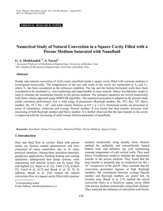 Trans. Phenom. Nano Micro Scales, 1(2): 138-146, Summer – Autumn 2013
DOI: 10.7508/tpnms.2013.02.007
ORIGINAL RESEARCH PAPER .
Numerical Study of Natural Convection in a Square Cavity Filled with a
Porous Medium Saturated with Nanofluid
G. A. Sheikhzadeh*,1
, S. Nazari2
1
Associate Professor of Mechanical Engineering, University of Kashan, Iran.
2
Msc Student of Mechanical Engineering, University of Kashan, Iran.
Abstract
Steady state natural convection of Al2O3-water nanofluid inside a square cavity filled with a porous medium is
investigated numerically. The temperatures of the two side walls of the cavity are maintained at TH and TC,
where TC has been considered as the reference condition. The top and the bottom horizontal walls have been
considered to be insulated i.e., non-conducting and impermeable to mass transfer. Darcy–Forchheimer model is
used to simulate the momentum transfer in the porous medium. The transport equations are solved numerically
with finite volume approach using SIMPLER algorithm. The numerical procedure is adopted in the present study
yields consistent performance over a wide range of parameters (Rayleigh number, Ra, 104
≤ Ra≤ 106
, Darcy
number, Da, 10-5
≤ Da ≤ 10-3
, and solid volume fraction, ϕ, 0.0 ≤ ϕ ≤ 0.1). Numerical results are presented in
terms of streamlines, isotherms and average Nusselt number. It was found that heat transfer increases with
increasing of both Rayleigh number and Darcy number. It is further observed that the heat transfer in the cavity
is improved with the increasing of solid volume fraction parameter of nanofluids.
Keywords: Nanofluid; Natural Convection; Numerical Study; Porous Medium; Square Cavity
1. Introduction
Heat and fluid flow in cavities filled with porous
media are famous natural phenomenon and have
concerned of many researchers due to its many
practical situations. Among these insulation materials,
geophysics applications, building heating and cooling
operations, underground heat pump systems, solar
engineering and material science can be listed. Pop
and Ingham [1], Bejan et al. [2], Vafai [3,4], Vadasz
[5], Varol et al. [6,7] and Basak et al. [8, 9]. In
addition, Basak et al. [10] studied the natural
convection flow in a square cavity filled with a porous
*
Corresponding author
Email Address: sheikhz@kashanu.ac.ir
medium numerically using penalty finite element
method for uniformly and non-uniformly heated
bottom wall, and adiabatic top wall maintaining
constant temperature of cold vertical walls. They used
Darcy–Forchheimer model to simulate the momentum
transfer in the porous medium. They found that the
heat transfer is primarily due to conduction for Da ≤
10-5
irrespective of Ra and Pr. They conclude that for
convection dominated regimes at high Rayleigh
numbers, the correlations between average Nusselt
number and Rayleigh numbers are power law. In
recently year, Basak et al. [11] studied the mixed
convection flows in a lid-driven square cavity filled
with porous medium numerically using finite element.
They analyzed the influence of convection with Peclet
138
 