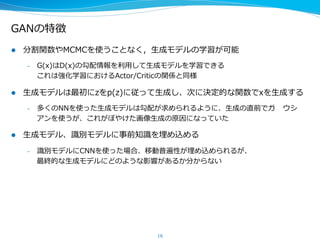 GANの特徴
l  分割関数やMCMCを使うことなく，⽣生成モデルの学習が可能
–  G(x)はD(x)の勾配情報を利利⽤用して⽣生成モデルを学習できる
これは強化学習におけるActor/Criticの関係と同様
l  ⽣生成モデルは最初にzをp(z)に従って⽣生成し、次に決定的な関数でxを⽣生成する
–  多くのNNを使った⽣生成モデルは勾配が求められるように、⽣生成の直前でガウシア
ンを使うが、これがぼやけた画像⽣生成の原因になっていた
l  ⽣生成モデル、識識別モデルに事前知識識を埋め込める
–  識識別モデルにCNNを使った場合、移動普遍性が埋め込められるが、
最終的な⽣生成モデルにどのような影響があるか分からない
l  GANはMCMCと違って効率率率よく⽣生成ができるだけでなく（伝承サンプリ
ング）、（⼈人からみて）⾮非常に⾼高品質なデータを⽣生成できる
16
 