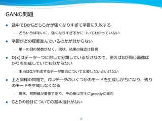 GANの問題
l  途中でDかGどちらかが強くなりすぎて学習に失敗する
–  どういうばあいに、強くなりすぎるかについてわかっていない
l  学習がどの程度度進んでいるのかが分からない
–  単⼀一の⽬目的関数がなく、現状、結果の確認は⽬目視
l  D(x)はデータ⼀一つに対して分類しているだけなので、例例えばGが同じ画像ば
かりを⽣生成していても分からない
–  本当はGが⽣生成するデータ集合について⽐比較しないといけない
l  上と同様の問題で，Gはデータのいくつかのモードを⽣生成しがちになり、残り
のモードを⽣生成しなくなる
–  現状、初期値が重要であり、その後は完全にgreedyに進む
l  GとDの設計についての基本指針がない
18
 