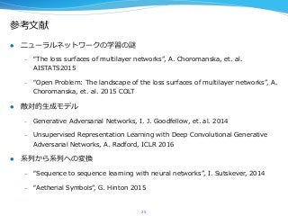 参考⽂文献
l  ニューラルネットワークの学習の謎
–  “The  loss  surfaces  of  multilayer  networks”,  A.  Choromanska,  et.  al.  
AISTATS2015
–  “Open  Problem:  The  landscape  of  the  loss  surfaces  of  multilayer  networks”,  A.  
Choromanska,  et.  al.  2015  COLT
l  敵対的⽣生成モデル
–  Generative  Adversarial  Networks,  I.  J.  Goodfellow,  et.  al.  2014
–  Unsupervised  Representation  Learning  with  Deep  Convolutional  Generative  
Adversarial  Networks,  A.  Radford,  ICLR  2016
l  系列列から系列列への変換
–  “Sequence  to  sequence  learning  with  neural  networks”,  I.  Sutskever,  2014
–  “Aetherial  Symbols”,  G.  Hinton  2015
25
 