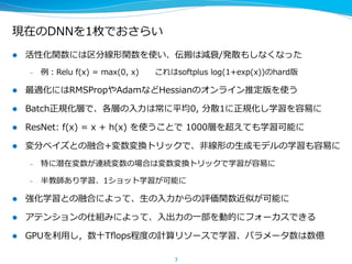 現在のDNNを1枚でおさらい
l  活性化関数には区分線形関数を使い、伝搬は減衰/発散もしなくなった
–  例例：Relu  f(x)  =  max(0,  x)            これはsoftplus  log(1+exp(x))のhard版
l  最適化にはRMSPropやAdamなどHessianのオンライン推定版を使う
l  Batch正規化層で、各層の⼊入⼒力力は常に平均0,  分散1に正規化し学習を容易易に
l  ResNet:  f(x)  =  x  +  h(x)  を使うことで  1000層を超えても学習可能に
l  変分ベイズとの融合で、⾮非線形の⽣生成モデルの学習も容易易に
–  特に潜在変数が連続変数の場合は変数変換トリックで効率率率よく学習可能
–  半教師あり学習、1ショット学習が可能に
l  強化学習との融合で、⽣生の⼊入⼒力力からの評価関数や⾏行行動選択が可能に
l  アテンションの仕組みによって、⼊入出⼒力力の⼀一部を動的にフォーカスできる
l  GPUを利利⽤用し，数⼗十Tﬂops程度度の計算リソースで学習、パラメータ数は数億
3
 