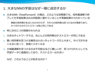 1.  ⼤大きなNNの学習はなぜ⼀一様に成功するか
l  ⼤大きなNN（FeedForward）の場合、どのような初期値でも、局所最適解で終
了了しても学習結果はみな同程度度に優れていることが実験結果からわかっている
–  無数の局所解があるにもかかわらず、それらの局所解は⾒見見つけるのが簡単であり、
かつ、それらのテストエラーは殆ど同じである
l  特に次の三つの現象がみられる
1.  ⼤大きなネットワークでは，ほとんどの局所解のテストエラーが同じである
2.  悪い局所解を⾒見見つける確率率率は⼩小さいネットワークだと⼤大きく，サイズが⼤大き
くなるに従って、急速に⼩小さくなる
3.  ⼤大域最適解を⾒見見つけるのは不不可能なほどに難しいが、⾒見見つけられたとしても
学習データに過適合しており、テストエラーは⼤大きい
なぜ、このようなことが起きるのか？
4
 