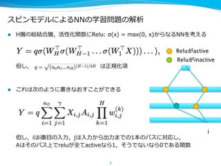 スピンモデルによるNNの学習問題の解析
l  H層の総結合層，活性化関数にRelu:  σ(x)  =  max(0,  x)からなるNNを考える
但し，                                                                        は正規化項
l  これは次のように書きなおすことができる
但し，iはi番⽬目の⼊入⼒力力，jは⼊入⼒力力から出⼒力力までの1本のパスに対応し，
Aはそのパス上でreluが全てactiveなら1，そうでないなら0である関数
5
i	
Reluがactive	
Reluがinactive	
 