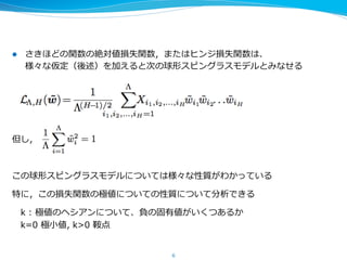 l  さきほどの関数の絶対値損失関数，またはヒンジ損失関数は、
様々な仮定（後述）を加えると次の球形スピングラスモデルとみなせる
 　
但し，                                          
この球形スピングラスモデルについては様々な性質がわかっている
特に，その極値についての性質について分析できる
 　k  :  極値のヘシアンについて、負の固有値がいくつあるか
 　 　負の固有値=下向きに曲がっている⽅方向
 　k=0  極⼩小値,  k>0  鞍点   　
6
 