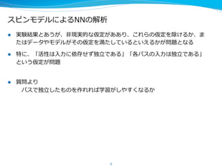 スピンモデルによるNNの解析
l  実験結果とあうが、⾮非現実的な仮定がああり、これらの仮定を除けるか、ま
たはデータやモデルがその仮定を満たしているといえるかが問題となる
l  特に、「活性は⼊入⼒力力に依存せず独⽴立立である」「各パスの⼊入⼒力力は独⽴立立である」
という仮定が問題
l  質問より
 　この条件を満たすようにNNを作れれば学習がしやすくなるか
 　→ 　そうである。⼀一⽅方で今のNNが既にこの条件をみたしている可能性もある
 　 　 　LDPCが短いサイクルを含まないような⾏行行列列を使っているのと同様にNN
 　 　 　の接続もこの条件を満たすように⼯工学的に設計できないか
 　⼤大きいというのはどういう意味か
 　→ 　深さについては2層以上であればこれが成り⽴立立つ。重要なのは各層の
 　 　 　平均のユニット数 　100を超えたあたりからこの現象がおこる
 　
9
 