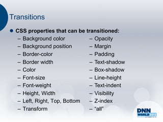 Transitions
l  CSS properties that can be transitioned:
     –  Background color         –  Opacity
     –  Background position      –  Margin
     –  Border-color             –  Padding
     –  Border width             –  Text-shadow
     –  Color                    –  Box-shadow
     –  Font-size                –  Line-height
     –  Font-weight              –  Text-indent
     –  Height, Width            –  Visibility
     –  Left, Right, Top, Bottom –  Z-index
     –  Transform                –  “all”
 