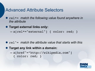 Advanced Attribute Selectors
l  rel*= match the following value found anywhere in
    the attribute
l  Target external links only:
     –  a[rel*="external"] { color: red; }!


l  rel^= match the attribute value that starts with this
l  Target any link within a domain:
     –  a[href^=”http://wikipedia.com"]
        { color: red; }!
 