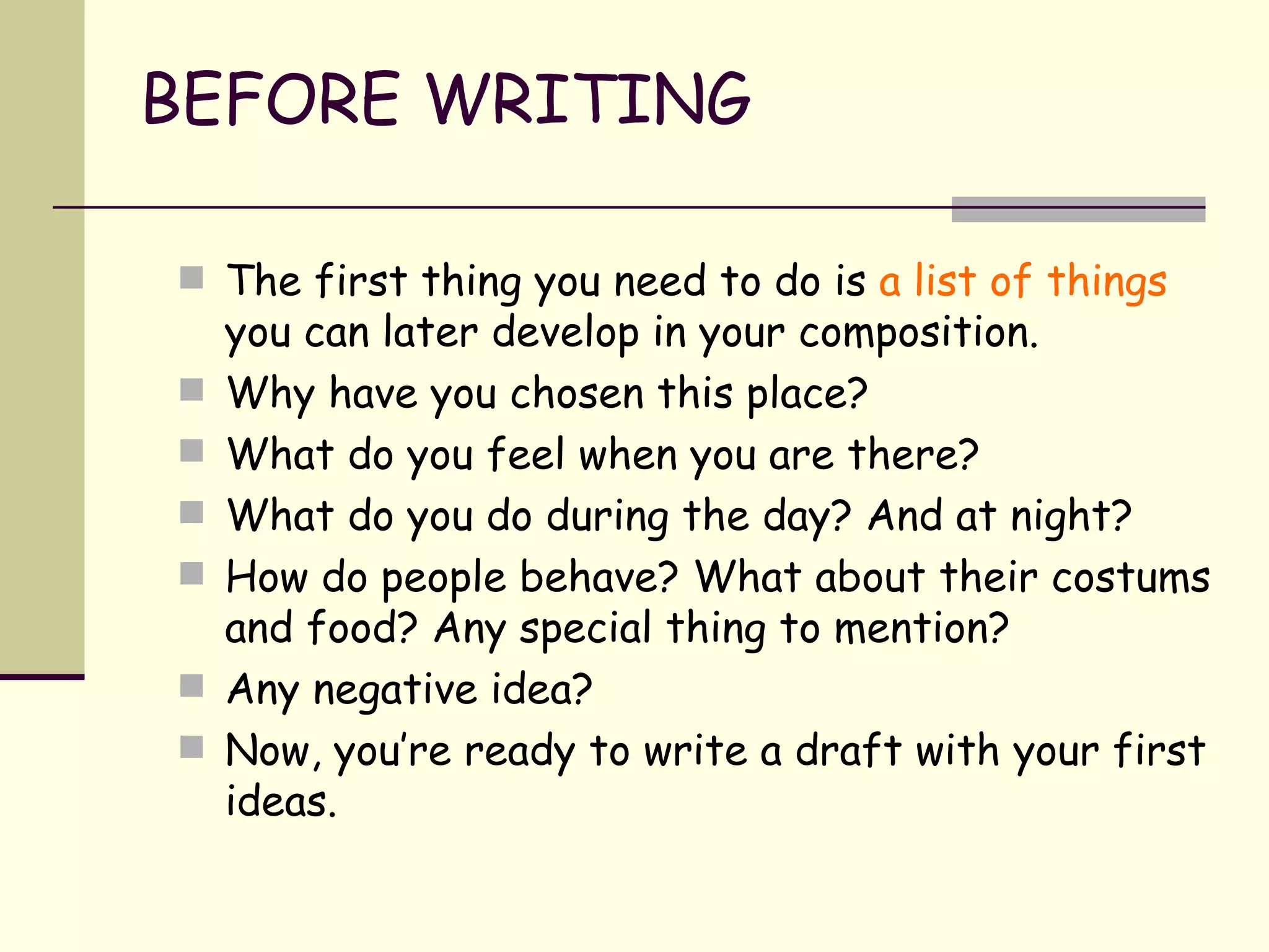 BEFORE WRITING The first thing you need to do is  a list of   things  you can later develop in your composition. Why have you chosen this place? What do you feel when you are there? What do you do during the day? And at night? How do people behave? What about their costums and food? Any special thing to mention? Any negative idea? Now, you’re ready to write a draft with your first ideas. 