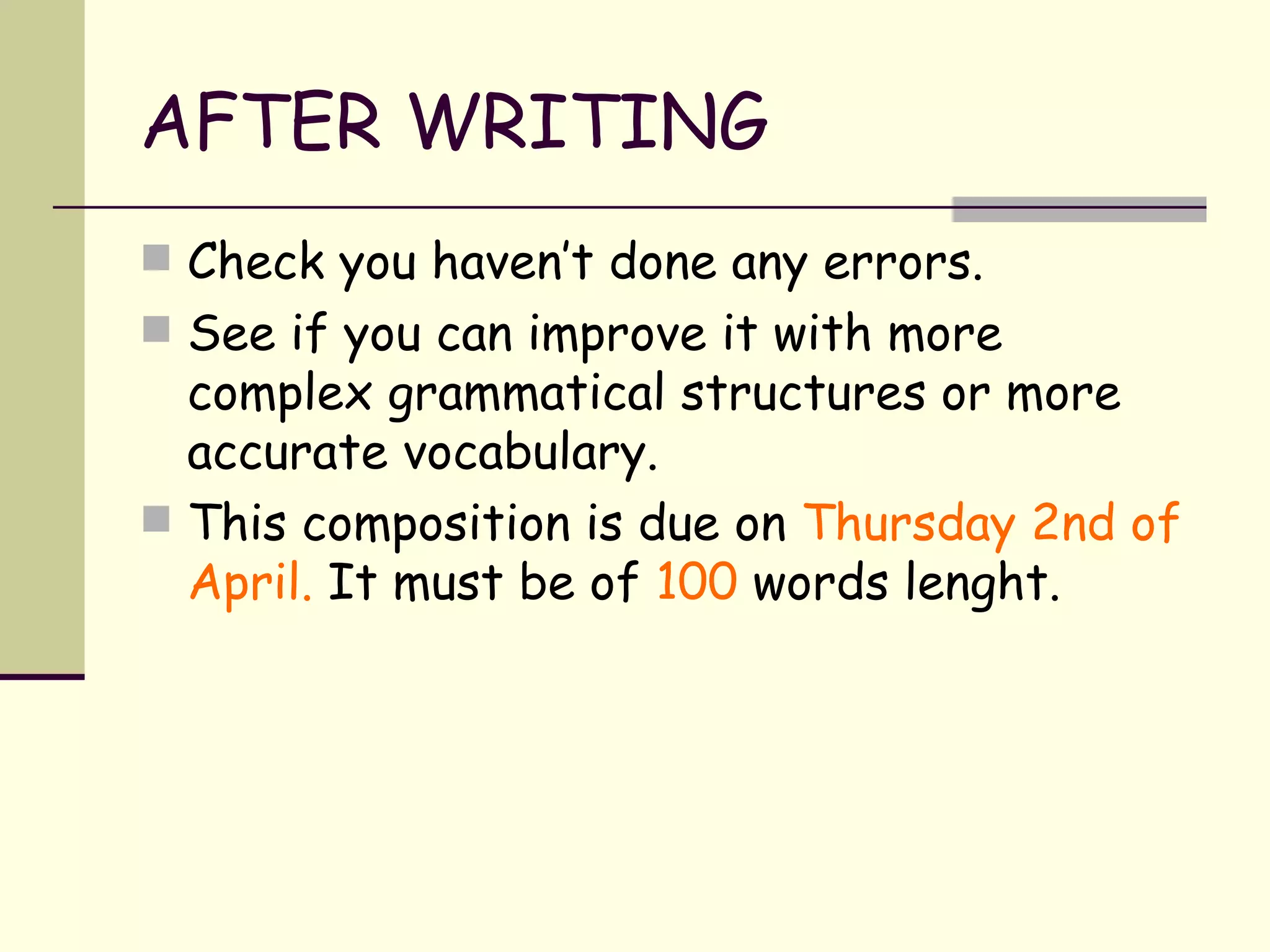 AFTER WRITING Check you haven’t done any errors. See if you can improve it with more complex grammatical structures or more accurate vocabulary. This composition is due on  Thursday 2nd of   April.  It must be of  100  words lenght.  