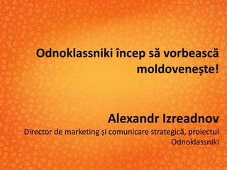 Odnoklassniki încep să vorbească
                     moldovenește!


                        Alexandr Izreadnov
Director de marketing și comunicare strategică, proiectul
                                          Odnoklassniki
 
