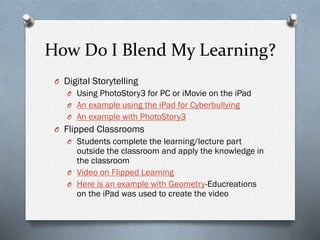 How Do I Blend My Learning?
O Digital Storytelling
O Using PhotoStory3 for PC or iMovie on the iPad
O An example using the iPad for Cyberbullying
O An example with PhotoStory3

O Flipped Classrooms
O Students complete the learning/lecture part

outside the classroom and apply the knowledge in
the classroom
O Video on Flipped Learning
O Here is an example with Geometry-Educreations
on the iPad was used to create the video

 