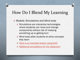 How Do I Blend My Learning
O Models: Simulations and Mind tools
O Simulations are interactive technologies

where students can move and change
components without risk of messing
something up or getting hurt
O Mind tools allow students to show concepts
they learn
O Here is an example lesson using both
O Additional simulations for the classroom

 