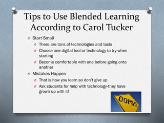 Tips to Use Blended Learning
According to Carol Tucker
O Start Small
O There are tons of technologies and tools
O Choose one digital tool or technology to try when

starting
O Become comfortable with one before going onto
another
O Mistakes Happen
O That is how you learn so don’t give up
O Ask students for help with technology-they have

grown up with it!

 