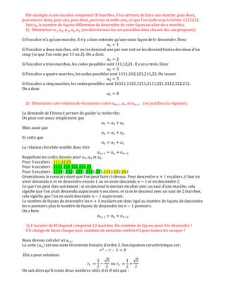 Par exemple si son escalier comprend 10 marches, il lui arrivera de faire une marche, puis deux,
puis encore deux, puis une, puis deux, puis une et enfin une, ce que l'on code sous la forme 1221211.
Soit ܽ௡ le nombre de façons différentes de descendre de cette façon escalier de ݊ marches.
1) Déterminer ܽଵ, ܽଶ, ܽଷ, ܽସ, ܽହ (on décrira tous les cas possibles dans chacun des cas proposés)
Si l’escalier n’a qu’une marche, il n’y a bien entendu qu’une seule façon de le descendre. Donc
ܽଵ ൌ 1
Si l’escalier a deux marches, soit on les descend une par une soit on les descend toutes des deux d’un
coup (ce que l’on code par 11 ou 2). On a donc
ܽଶ ൌ 2
Si l’escalier a trois marches, les codes possibles sont 111,12,21. Il y en a trois. Donc
ܽଷ ൌ 3
Si l’escalier a quatre marches, les codes possibles sont 1111,112,121,211,22. On trouve
ܽସ ൌ 5
Si l’escalier a cinq marches, les codes possibles sont 11111,1121,1211,2111,221,1112,122,212.
On a donc
ܽହ ൌ 8
2) Déterminer une relation de récurrence entre ܽ௡ାଵ, ܽ௡ et ܽ௡ିଵ (on justifiera la réponse).
La demande de l’énoncé permet de guider la recherche.
On peut voir assez simplement que
ܽହ ൌ ܽସ ൅ ܽଷ
Mais aussi que
ܽସ ൌ ܽଷ ൅ ܽଶ
Et enfin que
ܽଷ ൌ ܽଶ ൅ ܽଵ
La relation cherchée semble donc être
ܽ௡ାଵ ൌ ܽ௡ ൅ ܽ௡ିଵ
Rappelons les codes donnés pour ܽଷ, ܽସ et ܽହ.
Pour 3 escaliers : 111,12,21
Pour 4 escaliers : 1111,112,121,211,22
Pour 5 escaliers : 11111,1121,1211,2111,221,1112,122,212
Généralisons le constat coloré que l’on peut faire ci-dessus. Pour descendre ݊ ൅ 1 escaliers, il faut en
avoir descendu ݊ et en descendre encore 1 ou en avoir descendu ݊ െ 1 et en descendre 2.
Ce que l’on peut dire autrement : si on descend le dernier escalier avec un saut d’une marche, cela
signifie que l’on avait descendu auparavant ݊ escaliers, et si on le descend avec un saut de 2 marches,
cela signifie que l’on en avait descendu ݊ െ 1 auparavant.
Le nombre de façons de descendre les ݊ ൅ 1 escaliers est donc égal au nombre de façons de descendre
les ݊ premiers plus le nombre de façons de descendre les ݊ െ 1 premiers.
On a bien
ܽ௡ାଵ ൌ ܽ௡ ൅ ܽ௡ିଵ
3) L'escalier de M Dupond comprend 12 marches. De combien de façons peut-il le descendre ?
S'il change de façon chaque jour, combien de semaines mettra t'il pour toutes les essayer ?
Nous devons calculer ici ܽଵଶ.
La suite (ܽ௡) est une suite récurrente linéaire d’ordre 2. Son équation caractéristique est :
‫ݎ‬ଶ
െ ‫ݎ‬ െ 1 ൌ 0
Elle a pour solutions
‫ݎ‬ଵ ൌ
1
2
െ
√5
2
ou ‫ݎ‬ଶ ൌ
1
2
൅
√5
2
On sait alors qu’il existe deux nombres réels ‫ܣ‬ et ‫ܤ‬ tels que :
 