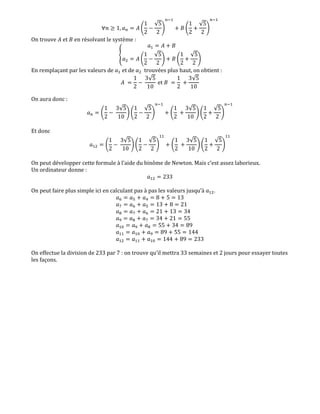 ‫݊׊‬ ൒ 1, ܽ௡ ൌ ‫ܣ‬ ቆ
1
2
െ
√5
2
ቇ
௡ିଵ
൅ ‫ܤ‬ ቆ
1
2
൅
√5
2
ቇ
௡ିଵ
On trouve ‫ܣ‬ et ‫ܤ‬ en résolvant le système :
ቐ
ܽଵ ൌ ‫ܣ‬ ൅ ‫ܤ‬
ܽଶ ൌ ‫ܣ‬ ቆ
1
2
െ
√5
2
ቇ ൅ ‫ܤ‬ ቆ
1
2
൅
√5
2
ቇ
En remplaçant par les valeurs de ܽଵ et de ܽଶ trouvées plus haut, on obtient :
‫ܣ‬ ൌ
1
2
െ
3√5
10
et ‫ܤ‬ ൌ
1
2
൅
3√5
10
On aura donc :
ܽ௡ ൌ ቆ
1
2
െ
3√5
10
ቇ ቆ
1
2
െ
√5
2
ቇ
௡ିଵ
൅ ቆ
1
2
൅
3√5
10
ቇ ቆ
1
2
൅
√5
2
ቇ
௡ିଵ
Et donc
ܽଵଶ ൌ ቆ
1
2
െ
3√5
10
ቇ ቆ
1
2
െ
√5
2
ቇ
ଵଵ
൅ ቆ
1
2
൅
3√5
10
ቇ ቆ
1
2
൅
√5
2
ቇ
ଵଵ
On peut développer cette formule à l’aide du binôme de Newton. Mais c’est assez laborieux.
Un ordinateur donne :
ܽଵଶ ൌ 233
On peut faire plus simple ici en calculant pas à pas les valeurs jusqu’à ܽଵଶ.
ܽ଺ ൌ ܽହ ൅ ܽସ ൌ 8 ൅ 5 ൌ 13
ܽ଻ ൌ ܽ଺ ൅ ܽହ ൌ 13 ൅ 8 ൌ 21
଼ܽ ൌ ܽ଻ ൅ ܽ଺ ൌ 21 ൅ 13 ൌ 34
ܽଽ ൌ ଼ܽ ൅ ܽ଻ ൌ 34 ൅ 21 ൌ 55
ܽଵ଴ ൌ ܽଽ ൅ ଼ܽ ൌ 55 ൅ 34 ൌ 89
ܽଵଵ ൌ ܽଵ଴ ൅ ܽଽ ൌ 89 ൅ 55 ൌ 144
ܽଵଶ ൌ ܽଵଵ ൅ ܽଵ଴ ൌ 144 ൅ 89 ൌ 233
On effectue la division de 233 par 7 : on trouve qu’il mettra 33 semaines et 2 jours pour essayer toutes
les façons.
 