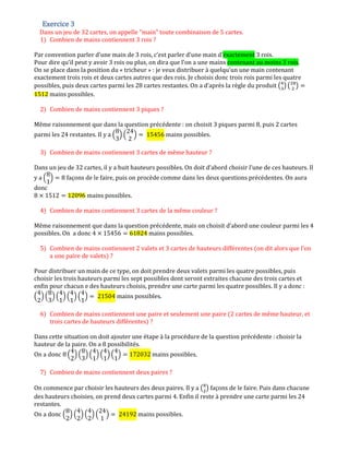 Exercice 3Exercice 3Exercice 3Exercice 3
Dans un jeu de 32 cartes, on appelle "main" toute combinaison de 5 cartes.
1) Combien de mains contiennent 3 rois ?
Par convention parler d’une main de 3 rois, c’est parler d’une main d’exactement 3 rois.
Pour dire qu’il peut y avoir 3 rois ou plus, on dira que l’on a une mains contenant au moins 3 rois.
On se place dans la position du « tricheur » : je veux distribuer à quelqu’un une main contenant
exactement trois rois et deux cartes autres que des rois. Je choisis donc trois rois parmi les quatre
possibles, puis deux cartes parmi les 28 cartes restantes. On a d’après la règle du produit ൫ସ
ଷ
൯ ൫ଶ଼
ଶ
൯ ൌ
1512 mains possibles.
2) Combien de mains contiennent 3 piques ?
Même raisonnement que dans la question précédente : on choisit 3 piques parmi 8, puis 2 cartes
parmi les 24 restantes. Il y a ቀ
8
3
ቁ ቀ
24
2
ቁ ൌ 15456 mains possibles.
3) Combien de mains contiennent 3 cartes de même hauteur ?
Dans un jeu de 32 cartes, il y a huit hauteurs possibles. On doit d’abord choisir l’une de ces hauteurs. Il
y a ቀ
8
1
ቁ ൌ 8 façons de le faire, puis on procède comme dans les deux questions précédentes. On aura
donc
8 ൈ 1512 ൌ 12096 mains possibles.
4) Combien de mains contiennent 3 cartes de la même couleur ?
Même raisonnement que dans la question précédente, mais on choisit d’abord une couleur parmi les 4
possibles. On a donc 4 ൈ 15456 ൌ 61824 mains possibles.
5) Combien de mains contiennent 2 valets et 3 cartes de hauteurs différentes (on dit alors que l'on
a une paire de valets) ?
Pour distribuer un main de ce type, on doit prendre deux valets parmi les quatre possibles, puis
choisir les trois hauteurs parmi les sept possibles dont seront extraites chacune des trois cartes et
enfin pour chacun e des hauteurs choisis, prendre une carte parmi les quatre possibles. Il y a donc :
ቀ
4
2
ቁ ቀ
8
3
ቁ ቀ
4
1
ቁ ቀ
4
1
ቁ ቀ
4
1
ቁ ൌ 21504 mains possibles.
6) Combien de mains contiennent une paire et seulement une paire (2 cartes de même hauteur, et
trois cartes de hauteurs différentes) ?
Dans cette situation on doit ajouter une étape à la procédure de la question précédente : choisir la
hauteur de la paire. On a 8 possibilités.
On a donc 8 ቀ
4
2
ቁ ቀ
8
3
ቁ ቀ
4
1
ቁ ቀ
4
1
ቁ ቀ
4
1
ቁ ൌ 172032 mains possibles.
7) Combien de mains contiennent deux paires ?
On commence par choisir les hauteurs des deux paires. Il y a ൫଼
ଶ
൯ façons de le faire. Puis dans chacune
des hauteurs choisies, on prend deux cartes parmi 4. Enfin il reste à prendre une carte parmi les 24
restantes.
On a donc ቀ
8
2
ቁ ቀ
4
2
ቁ ቀ
4
2
ቁ ቀ
24
1
ቁ ൌ 24192 mains possibles.
 