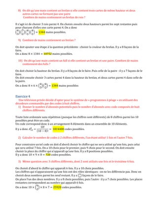 8) On dit qu'une main contient un brelan si elle contient trois cartes de même hauteur et deux
autres cartes ne formant pas une paire
Combien de mains contiennent un brelan de rois ?
Il s’agit ici de choisir 3 rois parmi 4. On choisis ensuite deux hauteurs parmi les sept restantes puis
pour chacune d’elles une carte parmi 4. On a donc
ቀ
4
3
ቁ ቀ
7
2
ቁ ቀ
4
1
ቁ ቀ
4
1
ቁ ൌ 1344 mains possibles.
9) Combien de mains contiennent un brelan ?
On doit ajouter une étape à la question précédente : choisir la couleur du brelan. Il y a 8 façons de la
faire.
On a donc 8 ൈ 1344 ൌ 10752 mains possibles.
10) On dit qu'une main contient un full si elle contient un brelan et une paire. Combien de mains
contiennent des fulls ?
On doit choisir la hauteur du brelan. Il y a 8 façons de le faire. Puis celle de la paire : il y a 7 façons de le
faire.
On doit ensuite choisir 3 cartes parmi 4 dans la hauteur du brelan, et deux cartes parmi 4 dans celle de
la paire.
On a donc 8 ൈ 6 ൈ ቀ
4
3
ቁ ቀ
4
2
ቁ ൌ 1344 mains possibles
Exercice 4Exercice 4Exercice 4Exercice 4
Une télévision privée décide d'opter pour le système de « programmes à péage » en utilisant des
décodeurs commandés par des codes à huit chiffres.
1) Donner le nombre d'abonnés potentiels puis le nombre d'abonnés avec code composés de huit
chiffres différents.
Toute liste ordonnée sans répétition (puisque les chiffres sont différents) de 8 chiffres parmi les 10
possibles peut être un code.
Un code correspond donc à un arrangement 8 éléments dans un ensemble de 10 éléments.
Il y a donc ‫ܣ‬ଵ଴
଼
ൌ
10!
(10 െ 8)!
ൌ 1814400 codes possibles.
2) Calculer le nombre de codes à 2 chiffres différents, l'un étant utilisé 1 fois et l'autre 7 fois.
Pour construire un tel code on doit d’abord choisir le chiffre qui ne sera utilisé qu’une fois, puis celui
qui sera utilisé 7 fois. On a 10 choix pour le premier, puis 9 choix pour le second. On doit ensuite
choisir la place du chiffre qui n’apparaît qu’une fois. Il y a 8 positions possibles.
Il y a donc 10 ൈ 9 ൈ 8 ൌ 720 codes possibles.
3) Même question avec 3 chiffres différents, dont 2 sont utilisés une fois et le troisième 6 fois.
On choisit d’abord le chiffre qui apparaît 6 fois. Il y a 10 choix possibles.
Les chiffres qui n’apparaissent qu’une fois ont des rôles identiques : on ne les différencie pas. Donc on
choisit deux nombres parmi les neuf restant. Il y a ൫ଽ
ଶ
൯ façons de le faire.
On place l’un des deux nombres. Il y a 8 choix possibles, puis l’autre : il y a 7 choix possibles. Les places
restantes correspondent au nombre qui apparaît 6 fois.
On a donc 10 ൈ ቀ
9
2
ቁ ൈ 8 ൈ 7 ൌ 25920 codes possibles.
 