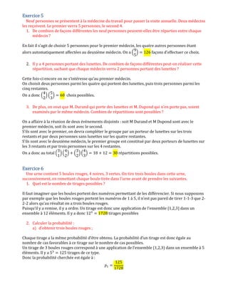 Exercice 5Exercice 5Exercice 5Exercice 5
Neuf personnes se présentent à la médecine du travail pour passer la visite annuelle. Deux médecins
les reçoivent. Le premier verra 5 personnes, le second 4.
1. De combien de façons différentes les neuf personnes peuvent-elles être réparties entre chaque
médecin ?
En fait il s’agit de choisir 5 personnes pour le premier médecin, les quatre autres personnes étant
alors automatiquement affectées au deuxième médecin. On a ቀ
9
5
ቁ ൌ 126 façons d’effectuer ce choix.
2. Il y a 4 personnes portant des lunettes. De combien de façons différentes peut-on réaliser cette
répartition, sachant que chaque médecin verra 2 personnes portant des lunettes ?
Cette fois-ci encore on ne s’intéresse qu’au premier médecin.
On choisit deux personnes parmi les quatre qui portent des lunettes, puis trois personnes parmi les
cinq restantes.
On a donc ቀ
4
2
ቁ ቀ
5
3
ቁ ൌ 60 choix possibles.
3. De plus, on veut que M. Durand qui porte des lunettes et M. Dupond qui n'en porte pas, soient
examinés par le même médecin. Combien de répartitions sont possibles ?
On a affaire à la réunion de deux évènements disjoints : soit M Durand et M Dupond sont avec le
premier médecin, soit ils sont avec le second.
S’ils sont avec le premier, on devra compléter le groupe par un porteur de lunettes sur les trois
restants et par deux personnes sans lunettes sur les quatre restantes.
S’ils sont avec le deuxième médecin, le premier groupe est constitué par deux porteurs de lunettes sur
les 3 restants et par trois personnes sur les 4 restantes.
On a donc au total ቀ
3
1
ቁ ቀ
4
2
ቁ ൅ ቀ
3
2
ቁ ቀ
4
3
ቁ ൌ 18 ൅ 12 ൌ 30 répartitions possibles.
Exercice 6Exercice 6Exercice 6Exercice 6
Une urne contient 5 boules rouges, 4 noires, 3 vertes. On tire trois boules dans cette urne,
successivement, en remettant chaque boule tirée dans l'urne avant de prendre les suivantes.
1. Quel est le nombre de tirages possibles ?
Il faut imaginer que les boules portent des numéros permettant de les différencier. Si nous supposons
par exemple que les boules rouges portent les numéros de 1 à 5, il n’est pas pareil de tirer 1-1-3 que 2-
2-2 alors qu’au résultat on a trois boules rouges.
Puisqu’il y a remise, il y a ordre. Un tirage est donc une application de l’ensemble {1,2,3} dans un
ensemble à 12 éléments. Il y a donc 12ଷ
ൌ 1728 tirages possibles
2. Calculer la probabilité :
a) d'obtenir trois boules rouges ;
Chaque tirage a la même probabilité d’être obtenu. La probabilité d’un tirage est donc égale au
nombre de cas favorables à ce tirage sur le nombre de cas possibles.
Un tirage de 3 boules rouges correspond à une application de l’ensemble {1,2,3} dans un ensemble à 5
éléments. Il y a 5ଷ
ൌ 125 tirages de ce type.
Donc la probabilité cherchée est égale à :
‫݌‬ଵ ൌ
125
1728
 