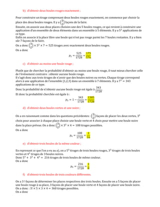 b) d'obtenir deux boules rouges exactement ;
Pour construire un tirage comprenant deux boules rouges exactement, on commence par choisir la
place des deux boules rouges. Il y a ቀ
3
2
ቁ façons de la faire.
Ensuite, on associe aux deux places choisies une des 5 boules rouges, ce qui revient à construire une
application d’un ensemble de deux éléments dans un ensemble à 5 éléments. Il y a 5ଶ
applications de
ce type.
Enfin on associe à la place libre une boule qui n’est pas rouge parmi les 7 boules restantes. Il y a bien
sûr 7 façons de le faire.
On a donc ቀ
3
2
ቁ ൈ 5ଶ
ൈ 7 ൌ 525 tirages avec exactement deux boules rouges.
On a donc
‫݌‬ଶ ൌ
525
1728
ൌ
175
576
c) d'obtenir au moins une boule rouge ;
Plutôt que de chercher la probabilité d’obtenir au moins une boule rouge, il vaut mieux chercher celle
de l’évènement contraire : obtenir aucune boule rouge.
Il s’agit donc aux trois tirages de n’avoir que des boules noires ou vertes. Chaque tirage correspond
alors à une application de l’ensemble {1,2,3} dans un ensemble à 7 éléments. Il y a 7ଷ
ൌ 343
applications de ce type.
Donc la probabilité de n’obtenir aucune boule rouge est égale à
343
1728
.
Et donc la probabilité cherchée est égale à :
‫݌‬ଷ ൌ 1 െ
343
1728
ൌ
1385
1728
d) d'obtenir deux boules vertes et une noire ;
On a en raisonnant comme dans les questions précédentes : ቀ
3
2
ቁ façons de placer les deux vertes, 3ଶ
choix pour associer à chaque place choisie une boule verte et 4 choix pour mettre une boule noire
dans la place prévue. On a donc ቀ
3
2
ቁ ൈ 3ଶ
ൈ 4 ൌ 108 tirages possibles.
On a donc
‫݌‬ସ ൌ
108
1728
ൌ
1
16
e) d'obtenir trois boules de la même couleur ;
En reprenant ce que l’on a vu au a), on a 5ଷ
tirages de trois boules rouges, 3ଷ
tirages de trois boules
vertes et 4ଷ
tirages de 3 boules noires.
Donc 5ଷ
൅ 3ଷ
൅ 4ଷ
ൌ 216 tirages de trois boules de même couleur.
On a donc
‫݌‬ହ ൌ
216
1728
ൌ
1
8
f) d'obtenir trois boules de trois couleurs différentes.
On a 3 ! façons de déterminer les places respectives des trois boules. Ensuite on a 5 façons de placer
une boule rouge à sa place, 3 façons de placer une boule verte et 4 façons de placer une boule noire.
On a donc : 3! ൈ 5 ൈ 3 ൈ 4 ൌ 360 tirages possibles.
On a donc
 