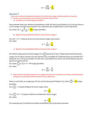 ‫݌‬଺ ൌ
360
1728
ൌ
5
24
Exercice 7
Une urne contient cinq boules blanches et trois boules rouges indiscernables au toucher.
1. On tire successivement sans remise trois boules dans l'urne.
a) Combien y a-t-il de tirages possibles ?
Nous sommes dans une situation ressemblante à celle de l’exercice précédent si ce n’est que dans ce
cas les tirages sont faits sans remises. Il ne s’agit donc plus d’applications, mais d’injections.
Il y a donc ‫ܣ‬଼
ଷ
ൌ
8!
(8 െ 3)!
ൌ 336 tirages possibles.
b) Quelle est la probabilité d'obtenir trois boules rouges ?
On a ‫ܣ‬ଷ
ଷ
ൌ 3! ൌ 6 façons de tirer les trois boules rouges sans remise.
On a donc
‫݌‬ଵ ൌ
6
336
ൌ
1
56
c) Quelle est la probabilité d'obtenir deux boules rouges ?
On choisit la place pour les deux rouges. Il y a ቀ
3
2
ቁ façons de le faire. Chaque placement des boules
rouges sur les places choisies est une injection d’un ensemble de 2 éléments dans un ensemble de 3
éléments. Il y a ‫ܣ‬ଷ
ଶ
choix possibles. Il reste alors 5 possibilités de choisir une boule blanche que l’on
placera à la place prévue.
On a donc ቀ
3
2
ቁ ൈ ‫ܣ‬ଷ
ଶ
ൈ 5 ൌ 90 tirages possibles.
On a donc
‫݌‬ଶ ൌ
90
336
ൌ
15
56
2. Reprendre la première question, en supposant que les trois boules sont tirées simultanément.
Comparer les résultats obtenus dans les deux questions.
Dans ce cas l’ordre ne compte pas. On tire trois boules parmi 8 boules. Il y a donc ቀ
8
3
ቁ ൌ 56 tirages
possibles.
Il y a ቀ
3
3
ቁ ൌ 1 façons d’obtenir les trois rouges. Donc
‫݌‬ଵ
ᇱ
ൌ
1
56
Il y a ቀ
3
2
ቁ ൈ 5 ൌ 15 façons d’obtenir une blanche et deux rouges.
On a donc
‫݌‬ଶ
ᇱ
ൌ
15
56
On remarque que l’on obtient les mêmes probabilités qu’à la première question.
 