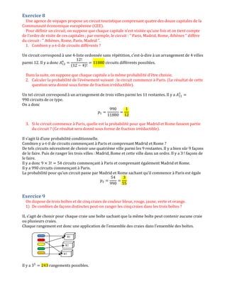 Exercice 8
Une agence de voyages propose un circuit touristique comprenant quatre des douze capitales de la
Communauté économique européenne (CEE).
Pour définir un circuit, on suppose que chaque capitale n'est visitée qu'une fois et on tient compte
de l'ordre de visite de ces capitales ; par exemple, le circuit : " Paris, Madrid, Rome, Athènes " diffère
du circuit : " Athènes, Rome, Paris, Madrid ".
1. Combien y a-t-il de circuits différents ?
Un circuit correspond à une 4-liste ordonnée sans répétition, c’est-à-dire à un arrangement de 4 villes
parmi 12. Il y a donc ‫ܣ‬ଵଶ
ସ
ൌ
12!
(12 െ 4)!
ൌ 11880 circuits différents possibles.
Dans la suite, on suppose que chaque capitale a la même probabilité d'être choisie.
2. Calculer la probabilité de l'événement suivant : le circuit commence à Paris. (Le résultat de cette
question sera donné sous forme de fraction irréductible).
Un tel circuit correspond à un arrangement de trois villes parmi les 11 restantes. Il y a ‫ܣ‬ଵଵ
ଷ
ൌ
990 circuits de ce type.
On a donc
‫݌‬ଵ ൌ
990
11880
ൌ
1
12
3. Si le circuit commence à Paris, quelle est la probabilité pour que Madrid et Rome fassent partie
du circuit ? (Ce résultat sera donné sous forme de fraction irréductible).
Il s’agit là d’une probabilité conditionnelle.
Combien y a-t-il de circuits commençant à Paris et comprenant Madrid et Rome ?
De tels circuits nécessitent de choisir une quatrième ville parmi les 9 restantes. Il y a bien sûr 9 façons
de le faire. Puis de ranger les trois villes : Madrid, Rome et cette ville dans un ordre. Il y a 3 ! façons de
le faire.
Il y a donc 9 ൈ 3! ൌ 54 circuits commençant à Paris et comprenant également Madrid et Rome.
Il y a 990 circuits commençant à Paris.
La probabilité pour qu’un circuit passe par Madrid et Rome sachant qu’il commence à Paris est égale
‫݌‬ଶ ൌ
54
990
ൌ
3
55
Exercice 9
On dispose de trois boîtes et de cinq craies de couleur bleue, rouge, jaune, verte et orange.
1) De combien de façons distinctes peut-on ranger les cinq craies dans les trois boîtes ?
IL s’agit de choisir pour chaque craie une boîte sachant que la même boîte peut contenir aucune craie
ou plusieurs craies.
Chaque rangement est donc une application de l’ensemble des craies dans l’ensemble des boîtes.
Il y a 3ହ
ൌ 243 rangements possibles.
B1
B2
B3
 