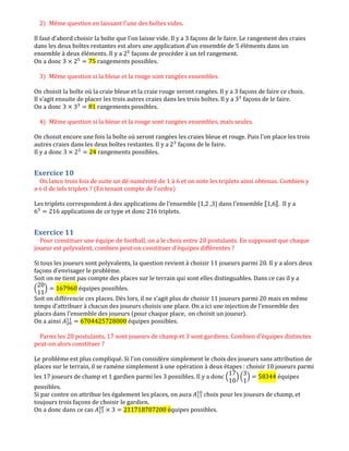 2) Même question en laissant l'une des boîtes vides.
Il faut d’abord choisir la boîte que l’on laisse vide. Il y a 3 façons de le faire. Le rangement des craies
dans les deux boîtes restantes est alors une application d’un ensemble de 5 éléments dans un
ensemble à deux éléments. Il y a 2ହ
façons de procéder à un tel rangement.
On a donc 3 ൈ 2ହ
ൌ 75 rangements possibles.
3) Même question si la bleue et la rouge sont rangées ensembles.
On choisit la boîte où la craie bleue et la craie rouge seront rangées. Il y a 3 façons de faire ce choix.
Il s’agit ensuite de placer les trois autres craies dans les trois boîtes. Il y a 3ଷ
façons de le faire.
On a donc 3 ൈ 3ଷ
ൌ 81 rangements possibles.
4) Même question si la bleue et la rouge sont rangées ensembles, mais seules.
On choisit encore une fois la boîte où seront rangées les craies bleue et rouge. Puis l’on place les trois
autres craies dans les deux boîtes restantes. Il y a 2ଷ
façons de le faire.
Il y a donc 3 ൈ 2ଷ
ൌ 24 rangements possibles.
Exercice 10
On lance trois fois de suite un dé numéroté de 1 à 6 et on note les triplets ainsi obtenus. Combien y
a-t-il de tels triplets ? (En tenant compte de l'ordre)
Les triplets correspondent à des applications de l’ensemble {1,2 ,3} dans l’ensemble ۤ1,6‫.ۥ‬ Il y a
6ଷ
ൌ 216 applications de ce type et donc 216 triplets.
Exercice 11
Pour constituer une équipe de football, on a le choix entre 20 postulants. En supposant que chaque
joueur est polyvalent, combien peut-on constituer d'équipes différentes ?
Si tous les joueurs sont polyvalents, la question revient à choisir 11 joueurs parmi 20. Il y a alors deux
façons d’envisager le problème.
Soit on ne tient pas compte des places sur le terrain qui sont elles distinguables. Dans ce cas il y a
ቀ
20
11
ቁ ൌ 167960 équipes possibles.
Soit on différencie ces places. Dès lors, il ne s’agit plus de choisir 11 joueurs parmi 20 mais en même
temps d’attribuer à chacun des joueurs choisis une place. On a ici une injection de l’ensemble des
places dans l’ensemble des joueurs (pour chaque place, on choisit un joueur).
On a ainsi ‫ܣ‬ଶ଴
ଵଵ
ൌ 6704425728000 équipes possibles.
Parmi les 20 postulants, 17 sont joueurs de champ et 3 sont gardiens. Combien d'équipes distinctes
peut-on alors constituer ?
Le problème est plus compliqué. Si l’on considère simplement le choix des joueurs sans attribution de
places sur le terrain, il se ramène simplement à une opération à deux étapes : choisir 10 joueurs parmi
les 17 joueurs de champ et 1 gardien parmi les 3 possibles. Il y a donc ቀ
17
10
ቁ ቀ
3
1
ቁ ൌ 58344 équipes
possibles.
Si par contre on attribue les également les places, on aura ‫ܣ‬ଵ଻
ଵ଴
choix pour les joueurs de champ, et
toujours trois façons de choisir le gardien.
On a donc dans ce cas ‫ܣ‬ଵ଻
ଵ଴
ൈ 3 ൌ 211718707200 équipes possibles.
 