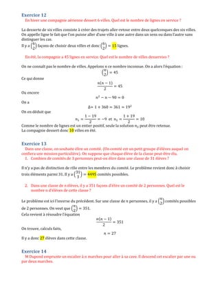 Exercice 12
En hiver une compagnie aérienne dessert 6 villes. Quel est le nombre de lignes en service ?
La desserte de six villes consiste à créer des trajets aller-retour entre deux quelconques des six villes.
On appelle ligne le fait que l’on puisse aller d’une ville à une autre dans un sens ou dans l’autre sans
distinguer les cas.
Il y a ቀ
6
2
ቁ façons de choisir deux villes et donc ቀ
6
2
ቁ ൌ 15 lignes.
En été, la compagnie a 45 lignes en service. Quel est le nombre de villes desservies ?
On ne connaît pas le nombre de villes. Appelons ݊ ce nombre inconnue. On a alors l’équation :
ቀ
݊
2
ቁ ൌ 45
Ce qui donne
݊(݊ െ 1)
2
ൌ 45
Ou encore
݊ଶ
െ ݊ െ 90 ൌ 0
On a
∆ൌ 1 ൅ 360 ൌ 361 ൌ 19ଶ
On en déduit que
݊ଵ ൌ
1 െ 19
2
ൌ െ9 et ݊ଶ ൌ
1 ൅ 19
2
ൌ 10
Comme le nombre de lignes est un entier positif, seule la solution ݊ଶ peut être retenue.
La compagnie dessert donc 10 villes en été.
Exercice 13
Dans une classe, on souhaite élire un comité. (Un comité est un petit groupe d'élèves auquel on
confiera une mission particulière). On suppose que chaque élève de la classe peut-être élu.
1. Combien de comités de 3 personnes peut-on élire dans une classe de 31 élèves ?
Il n’y a pas de distinction de rôle entre les membres du comité. Le problème revient donc à choisir
trois éléments parmi 31. Il y a ቀ
31
3
ቁ ൌ 4495 comités possibles.
2. Dans une classe de n élèves, il y a 351 façons d'élire un comité de 2 personnes. Quel est le
nombre n d'élèves de cette classe ?
Le problème est ici l’inverse du précédent. Sur une classe de ݊ personnes, il y a ቀ
݊
2
ቁ comités possibles
de 2 personnes. On veut que ቀ
݊
2
ቁ ൌ 351.
Cela revient à résoudre l’équation
݊(݊ െ 1)
2
ൌ 351
On trouve, calculs faits,
݊ ൌ 27
Il y a donc 27 élèves dans cette classe.
Exercice 14
M Dupond emprunte un escalier à n marches pour aller à sa cave. Il descend cet escalier par une ou
par deux marches.
 
